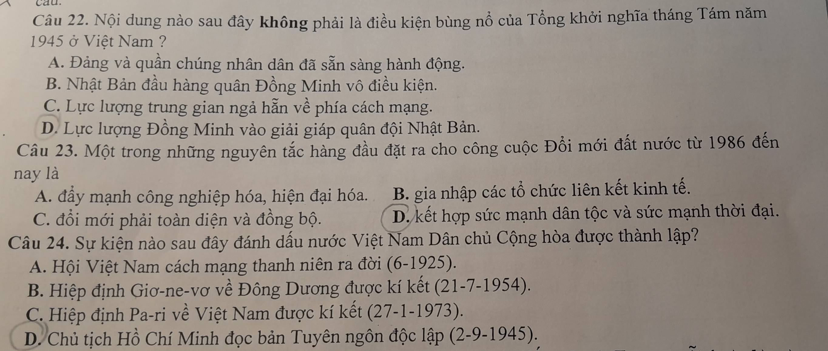 cau
Câu 22. Nội dung nào sau đây không phải là điều kiện bùng nổ của Tổng khởi nghĩa tháng Tám năm
1945 ở Việt Nam ?
A. Đảng và quần chúng nhân dân đã sẵn sàng hành động.
B. Nhật Bản đầu hàng quân Đồng Minh vô điều kiện.
C. Lực lượng trung gian ngả hẵn về phía cách mạng.
D. Lực lượng Đồng Minh vào giải giáp quân đội Nhật Bản.
Câu 23. Một trong những nguyên tắc hàng đầu đặt ra cho công cuộc Đổi mới đất nước từ 1986 đến
nay là
A. đầy mạnh công nghiệp hóa, hiện đại hóa. B. gia nhập các tổ chức liên kết kinh tế.
C. đổi mới phải toàn diện và đồng bộ. D. kết hợp sức mạnh dân tộc và sức mạnh thời đại.
Câu 24. Sự kiện nào sau đây đánh dấu nước Việt Nam Dân chủ Cộng hòa được thành lập?
A. Hội Việt Nam cách mạng thanh niên ra đời (6 -1925 ).
B. Hiệp định Giơ-ne-vơ về Đông Dương được kí kết (21-7-1954).
C. Hiệp định Pa-ri về Việt Nam được kí kết (27-1-1973).
D. Chủ tịch Hồ Chí Minh đọc bản Tuyên ngôn độc lhat ap(2-9-1945).