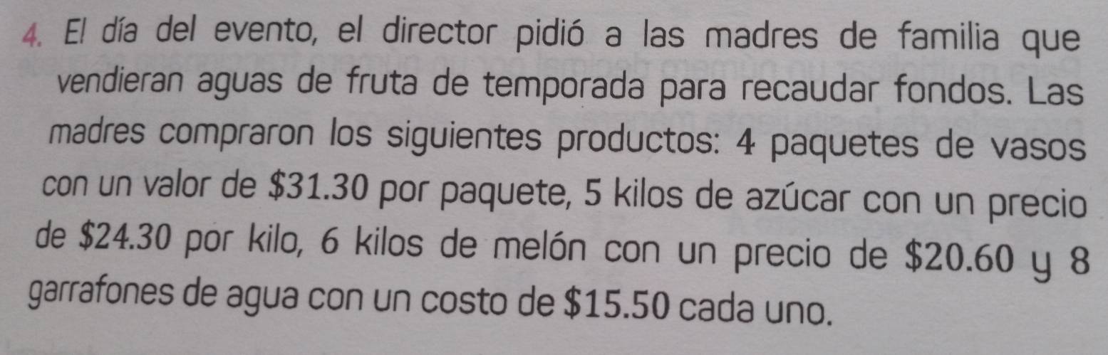 El día del evento, el director pidió a las madres de familia que 
vendieran aguas de fruta de temporada para recaudar fondos. Las 
madres compraron los siguientes productos: 4 paquetes de vasos 
con un valor de $31.30 por paquete, 5 kilos de azúcar con un precio 
de $24.30 por kilo, 6 kilos de melón con un precio de $20.60 y 8
garrafones de agua con un costo de $15.50 cada uno.