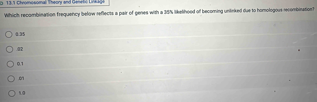 13.1 Chromosomal Theory and Genetic Linkage
Which recombination frequency below reflects a pair of genes with a 35% likelihood of becoming unlinked due to homologous recombination?
0.35 . 02
0.1 . 01
1.0