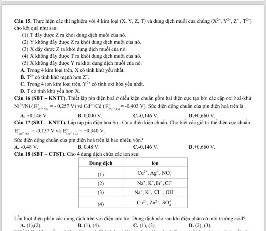 Thực hiện các thí nghiệm với 4 kim loại (X,Y,Z,T) và dung dịch muối của chúng (X^(2+),Y^(2+),Z^+,T^(2+))
cho kết quả như sau:
(1) T đầy được Z ra khỏi dung dịch muối của nó,
(2) Y không đầy được Z ra khỏi dung dịch muối của nó.
(3) X đầy được Z ra khỏi dung dịch muối của nó.
(4) X không đầy được T ra khỏi dung dịch muối của nó.
(5) X không đầy được Y ra khỏi dung dịch muối của nó.
A. Trong 4 kim loại trên, X có tính khử yểu nhất.
B. T^(2+) có tính khử mạnh hơn Z^+.
C. Trong 4 ion kim loại trên, Y^(2+) có tính oxi hóa yếu nhất.
D. T có tính khử yếu hơn X.
Câu 16 (SBT - KNTT). Thiết lập pin điện hoá ở điều kiện chuẩn gồm hai điện cực tạo bởi các cặp oxi hoá-khử
Ni^(2+)/Ni(E_Ni^(2+)/Ni^circ =-0,257V) và Cd^(2+)/Cd(E_Cd^(2+)/Cd^circ =-0,403V) 3. Sức điện động chuẩn của pin điện hoá trên là
A. +0,146 V. B. 0,000 V. C.-0,146 V. D.+0,660 V.
Câu 17 (SB T-KNTT) 0. Lắp ráp pin điện hoá Sn - Cu ở điều kiện chuẩn. Cho biết các giá trị thế điện cực chuẩn:
E_Sn^(2+)/Sn^circ =-0,137V và E_Cu^(2+)/Cu^circ =+0,340V.
Sức điện động chuẩn của pin điện hoá trên là bao nhiêu vôn?
A. -0,48 V. B. 0,48 V. C.-0,146 V. D.+0,660 V.
Câu 18 (SBT -CTST ). Cho 4 dung dịch chứa các ion sau:
Lần lượt điện phân các dung dịch trên với điện cực trơ. Dung dịch nào sau khi điện phân có môi trường acid?
A. (1),(2). B. (1), (4). C. (1), (3). D. (2),(3).