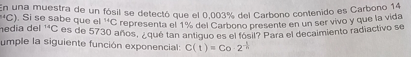 En una muestra de un fósil se detectó que el 0,003% del Carbono contenido es Carbono 14^(14)C). Si se sabe que el^(14)C representa el 1% del Carbono presente en un ser vivo y que la vida 
nedia del^(14)C es de 5730 años, ¿qué tan antiguo es el fósil? Para el decaimiento radiactivo se 
umple la siguiente función exponencial: C(t)=Co· 2^(frac t)n