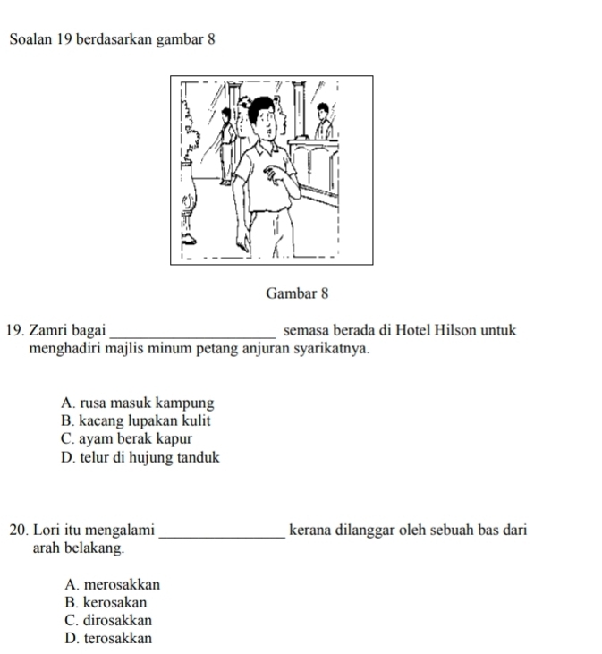 Soalan 19 berdasarkan gambar 8
Gambar 8
19. Zamri bagai _semasa berada di Hotel Hilson untuk
menghadiri majlis minum petang anjuran syarikatnya.
A. rusa masuk kampung
B. kacang lupakan kulit
C. ayam berak kapur
D. telur di hujung tanduk
20. Lori itu mengalami_ kerana dilanggar oleh sebuah bas dari
arah belakang.
A. merosakkan
B. kerosakan
C. dirosakkan
D. terosakkan