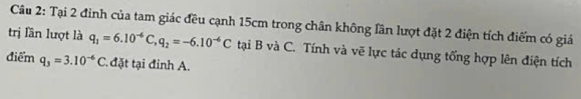 Tại 2 đinh của tam giác đều cạnh 15cm trong chân không lần lượt đặt 2 điện tích điểm có giá 
trị lần lượt là q_1=6.10^(-6)C, q_2=-6.10^(-6)C tại B và C. Tính và vẽ lực tác dụng tổng hợp lên điện tích 
điểm q_3=3.10^(-6)C. đặt tại đỉnh A.