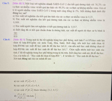 Cầu 5: [Mức điộ 3] Một loại xét nghiệm nhanh SARS-CoV-2 cho kết quá dương tính với 76,2% các
ca thực sự nhiêm virus và kết quả âm tinh với 99,1% các ca thực sự không nhiễm virus. Giá sử
tỉ lệ người nhiễm virus SARS-CoV-2 trong một cộng đồng là 1%. Mỗi khẳng định đưới đây
dúng hay sai?
a) Xác suất xết nghiệm cho kết quả âm tỉnh của các ca thực sự nhiễm virus là 0,23 .
b) Xác suất xét nghiệm cho kết quả dương tính của các ca thực sự khống nhiễm virus là:
0,009 .
c) Xác suất người làm xét nghiệm có kết quả dương tinh là: 0,017.
d) Biết rằng đã có kết quả chuẩn đoàn là dương tinh, xác suất để người đó thực sự bị bệnh là
 381/850 
Cầu 6: [Mức đō 3] Trong một ki thi tốt nghiệp trung học phổ thông, một tinh X có50%học sinh lựa
chọn tổ hợp.B00 (gồm các môn Toán, Hòa, Sinh). Biết rằng, nếu một học sinh chọn tổ
hợp.800 thi xác suất đe học sinh đó đổ đại học là0,6 ; còn nêu một học sinh khéng chọn tổ
hợpBO0thì xác suất để học sinh đó đỗ đại học là 0,7 . Chọn ngẫu nhiên một học sinh của
tinh X đã tốt nghiệp trung học phổ thống trong ki thi trên. Biết rằng học sinh này đã đổ đại học
Gọi Ả là biên có: ''Học sinh đó chọn tổ hợp 800 ''; 5 là biển cổ: ''Học sinh đó đỗ đại học''.
Xét tính đùng-sai của các mệnh đề sau:
6
a) xác suất P(overline A)=0.5
b) xác suất P(B|A)=0,4,
e) xác suất P(B|overline A) thuộc khoảng (0.2;0.5)^2
d)  P(A|B)/P(B|A)  lán hơn  2/3 