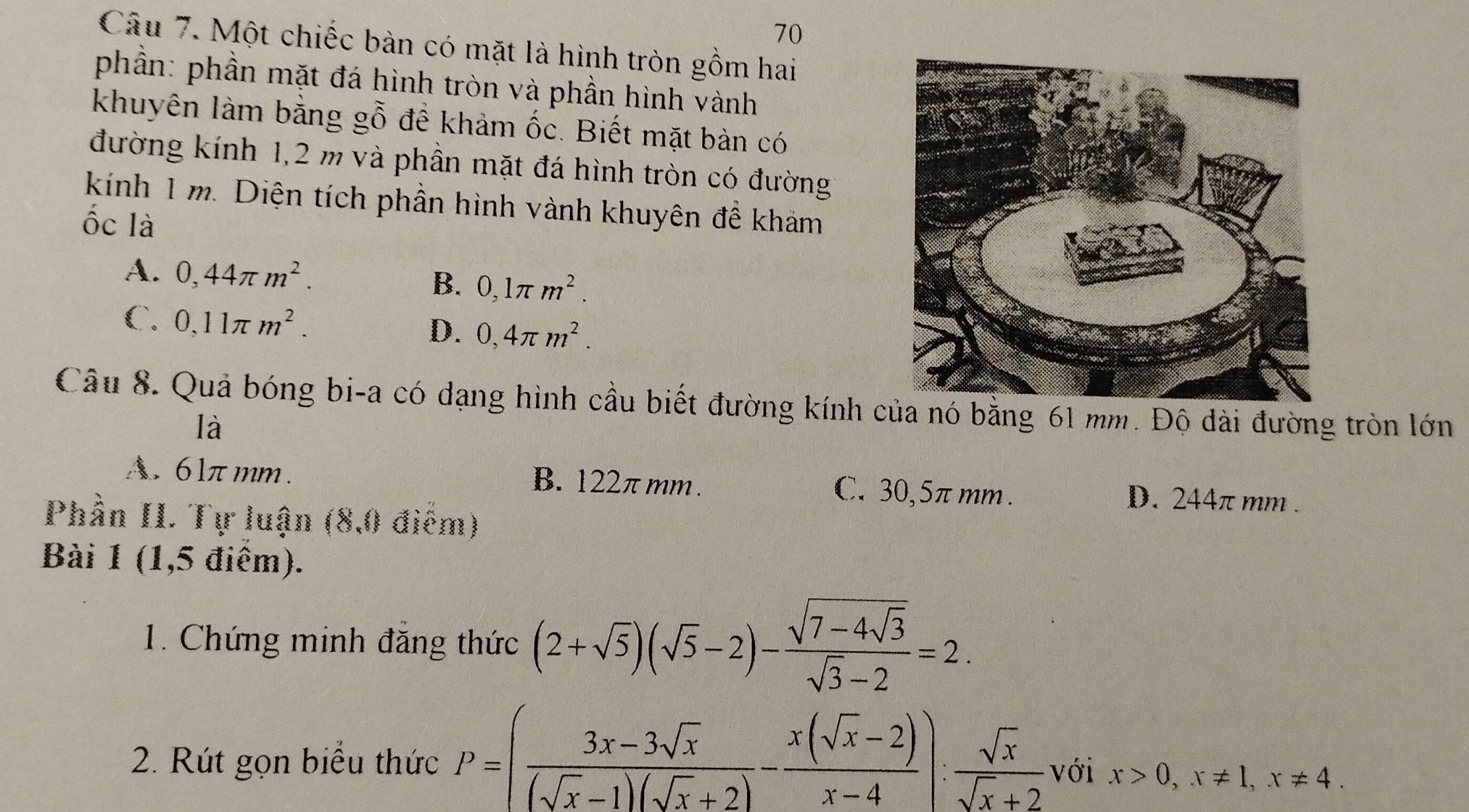 Một chiếc bàn có mặt là hình tròn gồm hai
phần: phần mặt đá hình tròn và phần hình vành
khuyên làm bằng gỗ để khảm ốc. Biết mặt bàn có
đường kính 1,2 m và phần mặt đá hình tròn có đường
kính 1 m. Diện tích phần hình vành khuyên đề khám
ốc là
A. 0,44π m^2. B. 0,1π m^2.
C. 0,11π m^2.
D. 0,4π m^2. 
Câu 8. Quả bóng bi-a có dạng hình cầu biết đường kính của nó bằng 61 mm. Độ dài đường tròn lớn
là
A. 6lπ mm. B. 122πmm. C. 30,5πmm. D. 244π mm.
Phần II. Tự luận (8,0 điểm)
Bài 1 (1,5 điểm).
1. Chứng minh đẳng thức (2+sqrt(5))(sqrt(5)-2)-frac sqrt(7-4sqrt 3)sqrt(3)-2=2. 
2. Rút gọn biểu thức P=( (3x-3sqrt(x))/(sqrt(x)-1)(sqrt(x)+2) - (x(sqrt(x)-2))/x-4 ): sqrt(x)/sqrt(x)+2  với x>0,x!= 1, x!= 4.