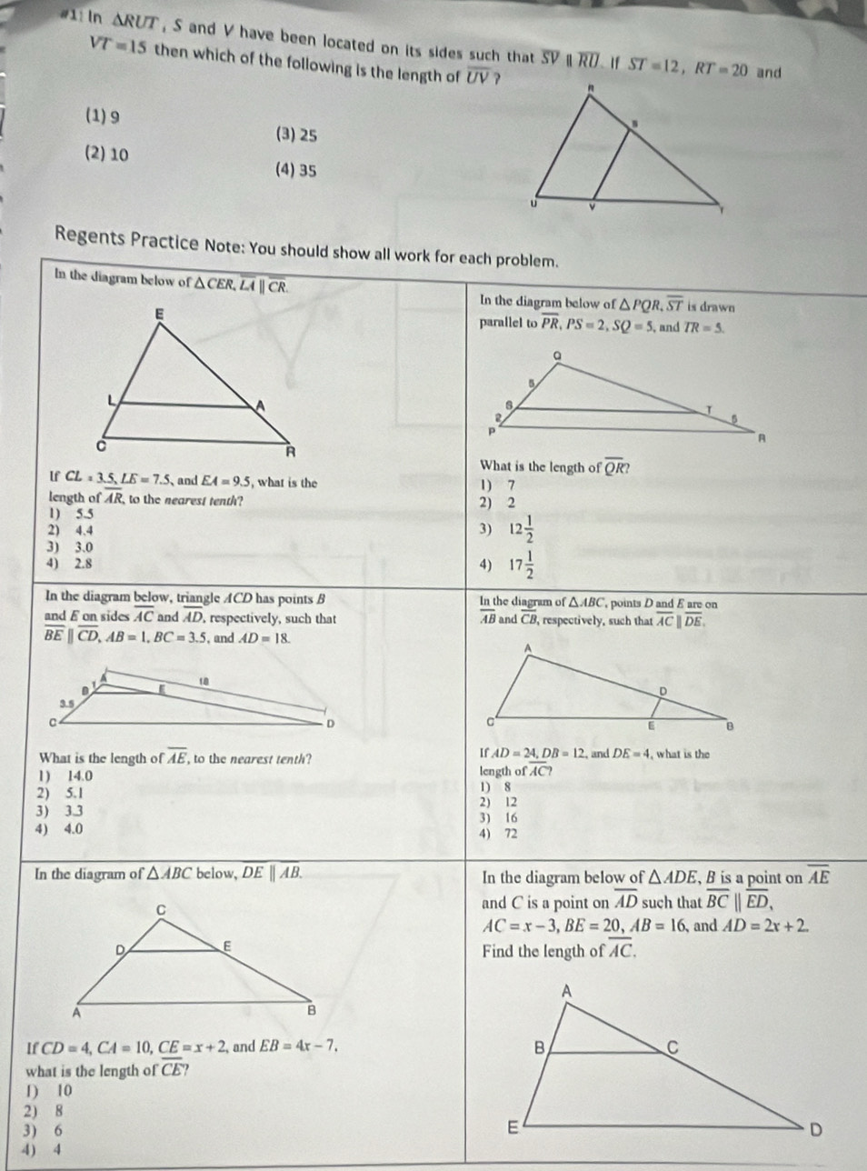 #11 ln △ RUT , S and V have been located on its sides such that overline SV overline RU ST=12,RT=20
If
VT=15 then which of the following is the length of overline UV
and
(1) 9 (3) 25
(2) 10 (4) 35
Regents Practice Note: You should show all work for each problem.
In the diagram below of △ CER,overline LA||overline CR.
In the diagram below of △ PQR,overline ST is drawn
parallel to overline PR,PS=2,SQ=5, and TR=5.
What is the length of overline QR?
lf CL=3.5,LE=7.5 、and EA=9.5 , what is the
length of overline AR to the nearest tenth? 1) 7
1) 5.5 2) 2
2) 4.4 3) 12 1/2 
3) 3.0
4) 2.8 4) 17 1/2 
In the diagram below, triangle ACD has points B he diagram of △ ABC points D and E are on
 ln t/AB 
and E on sides overline AC and overline AD , respectively, such that and overline CB , respectively, such that overline ACparallel overline DE.,
overline BE||overline CD,AB=1,BC=3.5 , and AD=18.
a 18
D
3.5
C
D
If AD=24,DB=12 , and DE=4
What is the length of overline AE to the nearest tenth? , what is the
1) 14.0 length of overline AC?
2) 5.1 2) 12 1) 8
3) 3.3 3) 16
4) 4.0 4) 72
In the diagram of △ ABC below, overline DE||overline AB. In the diagram below of △ ADE , B is a point on overline AE
and C is a point on overline AD such that overline BC||overline ED,
AC=x-3,BE=20,AB=16 , and AD=2x+2
Find the length of overline AC.
If CD=4,CA=10,CE=x+2 , and EB=4x-7.
what is the length of overline CE
1) 10
2) 8
3) 6
4) 4