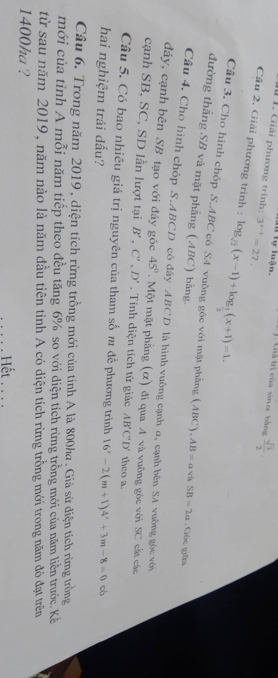 an tự luận. 
Giá trị của sinα bằng  sqrt(3)/2 . 
1 1. Giải phương trình: 3^(x-1)=27. 
Câu 2. Giải phương trình : log _sqrt(2)(x-1)+log _ 1/2 (x+1)=1. 
Câu 3. Cho hình chóp S. ABC có SA vuông góc với mặt phẳng (ABC). AB=avaSB=2a. Góc giữa 
đường thẳng SB và mặt phẳng (ABC) bằng. 
Câu 4. Cho hình chóp S. ABCD có đáy ABCD là hình vuông cạnh a, cạnh bên SA vuông góc với 
đáy, cạnh bên SB tạo với đáy góc 45°.Một mặt phẳng (α) đi qua A và vuông góc với SC cắt các 
cạnh SB, SC, SD lần lượt tại B', C', D'. Tính diện tích tứ giác AB'C'D' theo a. 
Câu 5. Có bao nhiêu giá trị nguyên của tham số m để phương trình 16^x-2(m+1)4^x+3m-8=0 có 
hai nghiệm trái dấu? 
Câu 6. Trong năm 2019 , diện tích rừng trồng mới của tỉnh A là 800ha. Giả sử diện tích rừng trồng 
mới của tỉnh A mỗi năm tiếp theo đều tăng 6% so với diện tích rừng trồng mới của năm liền trước. Kẻ 
từ sau năm 2019, năm nào là năm đầu tiên tỉnh A có diện tích rừng trồng mới trong năm đó đạt trên
1400ha ? 
Hết . . . .