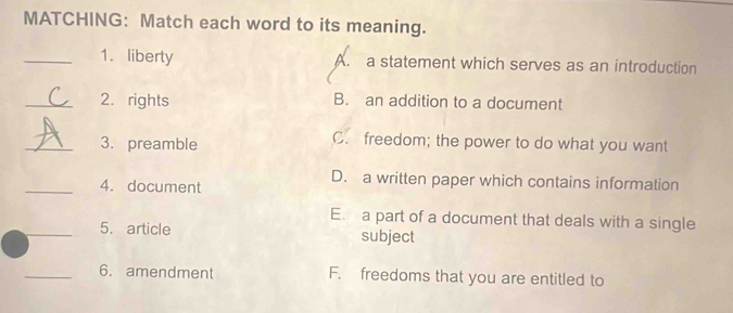 MATCHING: Match each word to its meaning.
_1. liberty A. a statement which serves as an introduction
_2. rights B. an addition to a document
_3. preamble
C. freedom; the power to do what you want
_4. document
D. a written paper which contains information
E. a part of a document that deals with a single
_5. article subject
_6. amendment F. freedoms that you are entitled to