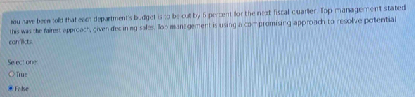 You have been told that each department's budget is to be cut by 6 percent for the next fiscal quarter. Top management stated
this was the fairest approach, given declining sales. Top management is using a compromising approach to resolve potential
conflicts
Select one:
True
False