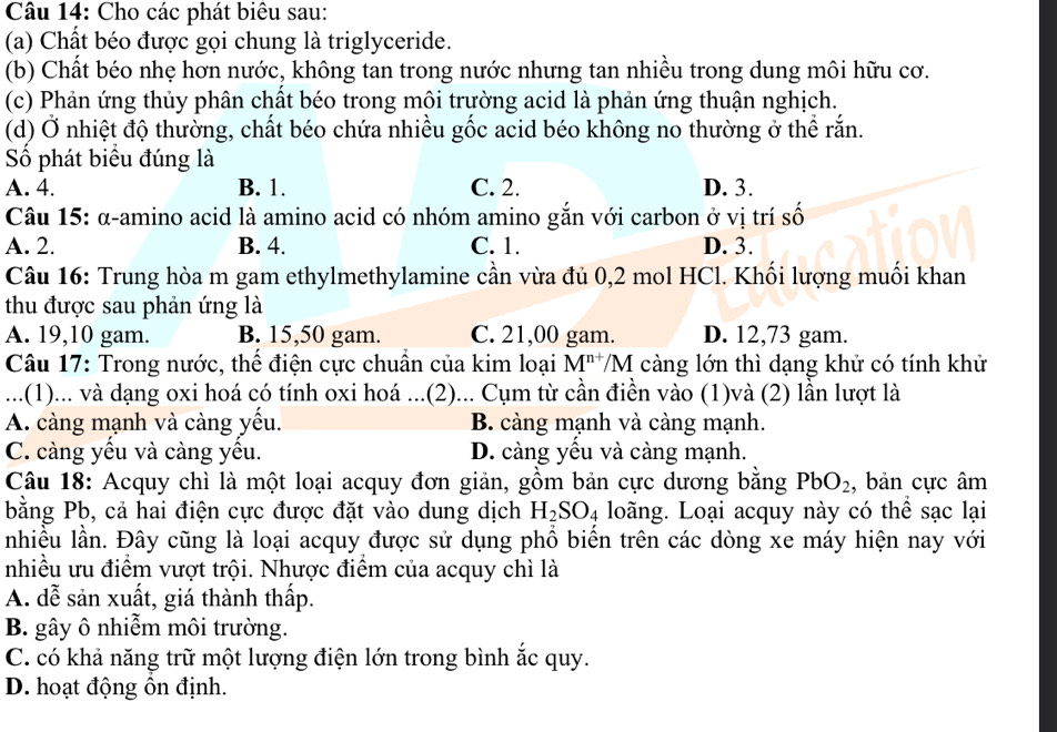 Cho các phát biêu sau:
(a) Chất béo được gọi chung là triglyceride.
(b) Chất béo nhẹ hơn nước, không tan trong nước nhưng tan nhiều trong dung môi hữu cơ.
(c) Phản ứng thủy phân chất béo trong môi trường acid là phản ứng thuận nghịch.
(d) Ở nhiệt độ thường, chất béo chứa nhiều gốc acid béo không no thường ở thể rắn.
Số phát biểu đúng là
A. 4. B. 1. C. 2. D. 3.
Câu 15: α-amino acid là amino acid có nhóm amino gắn với carbon ở vị trí số
A. 2. B. 4. C. 1. D. 3.
Câu 16: Trung hòa m gam ethylmethylamine cần vừa đủ 0,2 mol HCl. Khối lượng muối khan
thu được sau phản ứng là
A. 19,10 gam. B. 15,50 gam. C. 21,00 gam. D. 12,73 gam.
Câu 17: Trong nước, thể điện cực chuẩn của kim loại M^(n+)/M càng lớn thì dạng khử có tính khử
...(1)... và dạng oxi hoá có tính oxi hoá ...(2)... Cụm từ cần điền vào (1)và (2) lần lượt là
A. càng mạnh và càng yếu. B. càng mạnh và càng mạnh.
C. càng yếu và càng yếu. D. càng yều và càng mạnh.
Câu 18: Acquy chì là một loại acquy đơn giản, gồm bản cực dương bằng PbO_2 , bản cực âm
bằng Pb, cả hai điện cực được đặt vào dung dịch H_2SO_4 loãng. Loại acquy này có thể sạc lại
nhiều lần. Đây cũng là loại acquy được sử dụng phổ biển trên các dòng xe máy hiện nay với
nhiều ưu điểm vượt trội. Nhược điểm của acquy chì là
A. dễ sản xuất, giá thành thấp.
B. gây ô nhiễm môi trường.
C. có khả năng trữ một lượng điện lớn trong bình ắc quy.
D. hoạt động ôn định.