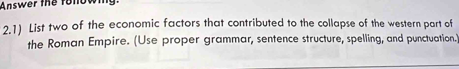 Answer the fonowing. 
2.1) List two of the economic factors that contributed to the collapse of the western part of 
the Roman Empire. (Use proper grammar, sentence structure, spelling, and punctuation.