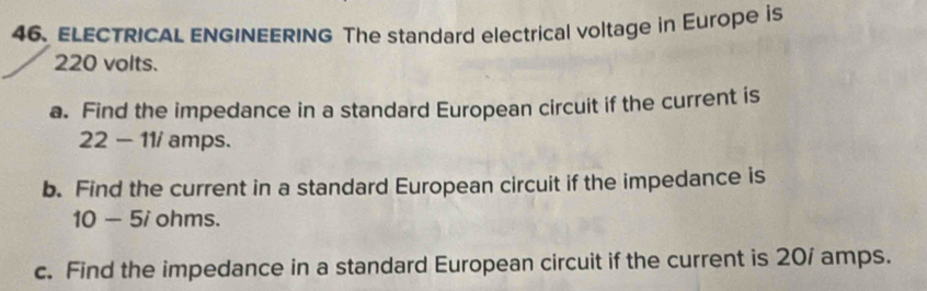 ELECTRICAL ENGINEERING The standard electrical voltage in Europe is
220 volts. 
a. Find the impedance in a standard European circuit if the current is
22-11i amps. 
b. Find the current in a standard European circuit if the impedance is
10-5 i ohms. 
c. Find the impedance in a standard European circuit if the current is 20/ amps.