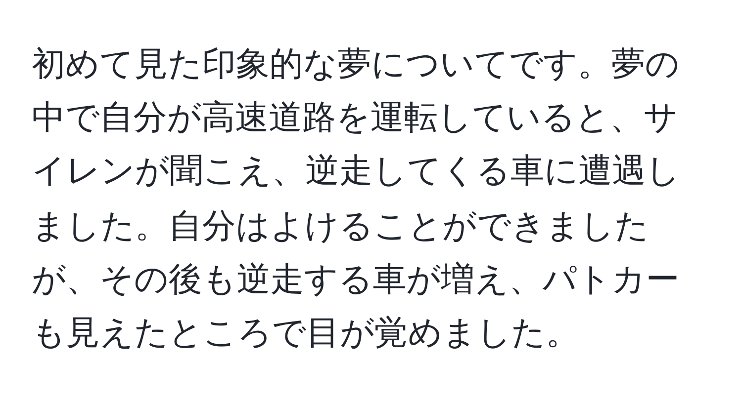 初めて見た印象的な夢についてです。夢の中で自分が高速道路を運転していると、サイレンが聞こえ、逆走してくる車に遭遇しました。自分はよけることができましたが、その後も逆走する車が増え、パトカーも見えたところで目が覚めました。