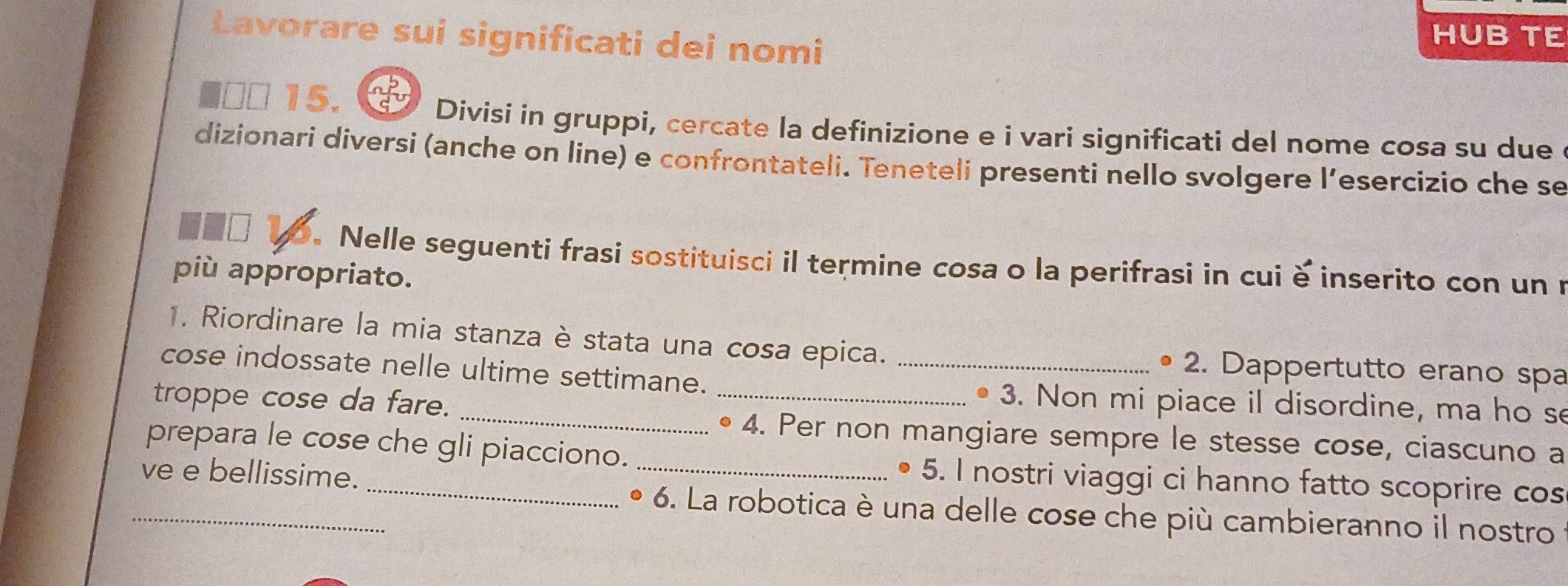 Lavorare sui significati dei nomi 
HUB TE 
■□ª 15. 
Divisi in gruppi, cercate la definizione e i vari significati del nome cosa su due 
dizionari diversi (anche on line) e confrontateli. Teneteli presenti nello svolgere l’esercizio che se 
Nelle seguenti frasi sostituisci il termine cosa o la perifrasi in cui è inserito con un u 
più appropriato. 
1. Riordinare la mia stanza è stata una cosa epica. • 2. Dappertutto erano spa 
cose indossate nelle ultime settimane._ 
_ 
troppe cose da fare. 
_. 3. Non mi piace il disordine, ma ho se 
• 4. Per non mangiare sempre le stesse cose, ciascuno a 
prepara le cose che gli piacciono. _5. I nostri viaggi ci hanno fatto scoprire cos 
ve e bellissime. 
_ 
* 6. La robotica è una delle cose che più cambieranno il nostro