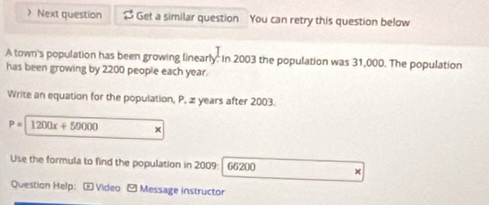 > Next question $ Get a similar question You can retry this question below 
A town's population has been growing linearly: in 2003 the population was 31,000. The population 
has been growing by 2200 people each year. 
Write an equation for the population, P, æ years after 2003.
P=1200x+50000 × 
Use the formula to find the population in 2009 : 66200 × 
Question Help: - Video - Message instructor