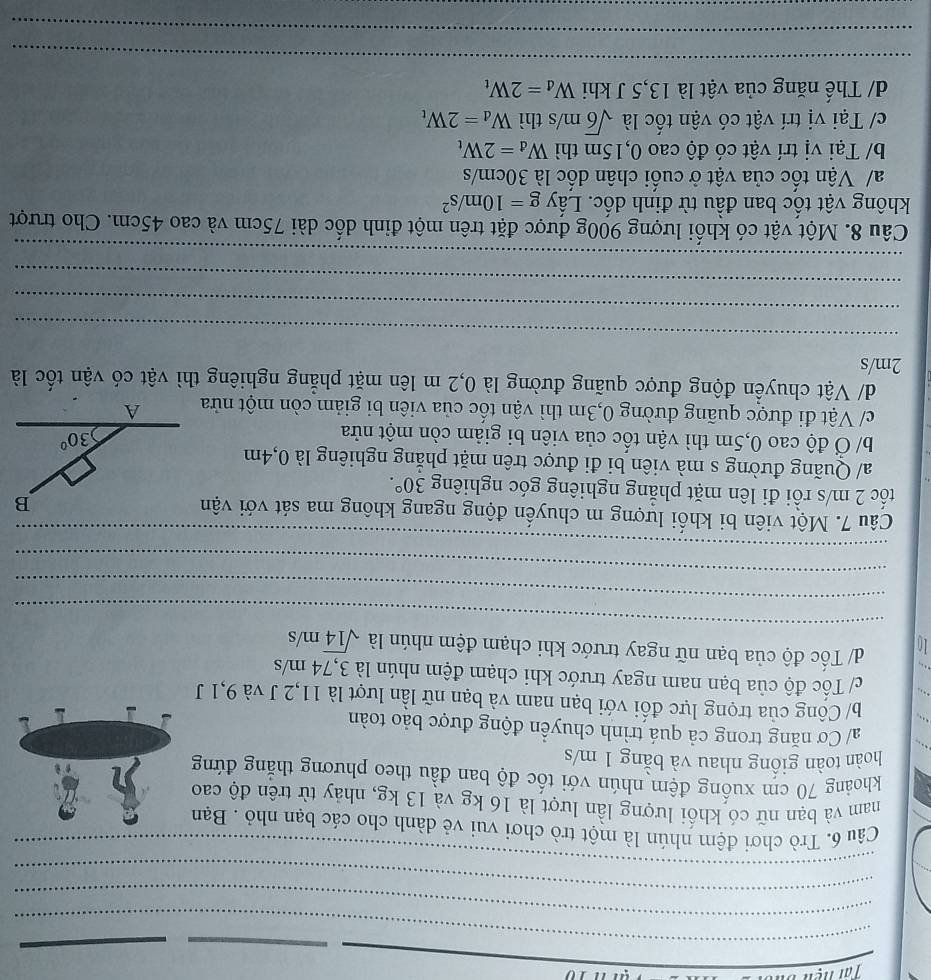 10
_
_
_
_
_
_
_
_
Câu 6. Trò chơi đệm nhún là một trò chơi vui vẻ dành cho các bạn nhỏ . Bạn
nam và bạn nữ có khối lượng lần lượt là 16 kg và 13 kg, nhảy từ trên độ cao
khoảng 70 cm xuống đệm nhún với tốc độ ban đầu theo phương thắng đứng
hoàn toàn giống nhau và bằng 1 m/s
a/ Cơ năng trong cả quá trình chuyển động được bảo toàn
b/ Công của trọng lực đối với bạn nam và bạn nữ lần lượt là 11,2 J và 9,1 J
c/ Tốc độ của bạn nam ngay trước khi chạm đệm nhún là 3,74 m/s
_
10 d/ Tốc độ của bạn nữ ngay trước khi chạm đệm nhún là sqrt(14)m/s
_
_
_
Câu 7. Một viên bi khối lượng m chuyển động ngang không ma sát với vận
tốc 2 m/s rồi đi lên mặt phẳng nghiêng góc nghiêng 30°.
a/ Quãng đường s mà viên bi đi được trên mặt phẳng nghiêng là 0,4m
b/ Ở độ cao 0,5m thì vận tốc của viên bi giảm còn một nửa
c/ Vật đi được quãng đường 0,3m thì vận tốc của viên bi giảm còn một nửa
d/ Vật chuyển động được quãng đường là 0,2 m lên mặt phẳng nghiêng thì vật có vận tốc là
2m/s
_
_
_
_
Câu 8. Một vật có khổi lượng 900g được đặt trên một đỉnh dốc dài 75cm và cao 45cm. Cho trượt
không vật tốc ban đầu từ đinh dốc. Lấy g=10m/s^2
a/ Vận tốc của vật ở cuối chân dốc là 30cm/s
b/ Tại vị trí vật có độ cao 0,15m thì W_d=2W_t
c/ Tại vị trí vật có vận tốc là sqrt(6)m/s thì W_d=2W_t
d/ Thế năng của vật là 13,5 J khi W_d=2W_t
_
_
_