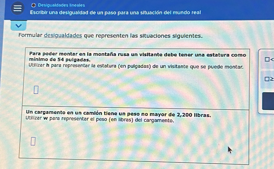 Desigualdades lineales 
Escribir una desigualdad de un paso para una situación del mundo real 
Formular desigualdades que representen las situaciones siguientes. 
Para poder montar en la montaña rusa un visitante debe tener una estatura como 
mínimo de 54 pulgadas. 
Utilizar h para representar la estatura (en pulgadas) de un visitante que se puede montar. 
Un cargamento en un camión tiene un peso no mayor de 2,200 libras. 
Utilizar w para representar el peso (en libras) del cargamento.