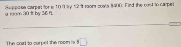 Suppose carpet for a 10 ft by 12 ft room costs $400. Find the cost to carpet 
a room 30 ft by 36 ft. 
_ 
_ 
The cost to carpet the room is $□.