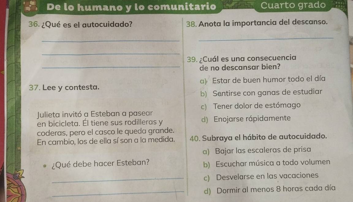 De lo humano y lo comunitario Cuarto grado
36. ¿Qué es el autocuidado? 38. Anota la importancia del descanso.
_
_
_
39. ¿Cuál es una consecuencia
_de no descansar bien?
37. Lee y contesta. a) Estar de buen humor todo el día
b) Sentirse con ganas de estudiar
c) Tener dolor de estómago
Julieta invitó a Esteban a pasear
en bicicleta. Él tiene sus rodilleras y d) Enojarse rápidamente
coderas, pero el casco le queda grande.
En cambio, los de ella sí son a la medida. 40. Subraya el hábito de autocuidado.
a) Bajar las escaleras de prisa
¿Qué debe hacer Esteban?
b) Escuchar música a todo volumen
_c) Desvelarse en las vacaciones
_d) Dormir al menos 8 horas cada día