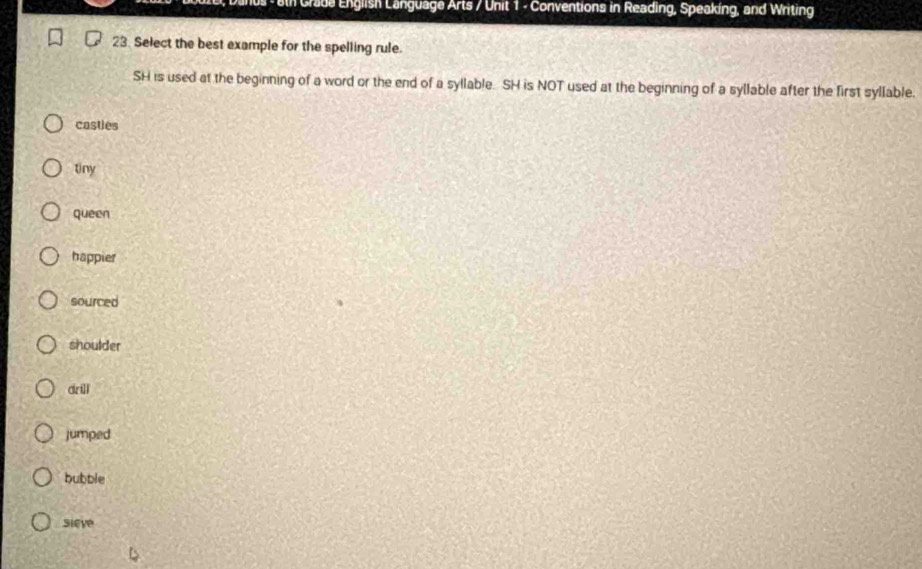 ain Crada English Language Arts / Unit 1 - Conventions in Reading, Speaking, and Writing
23. Select the best example for the spelling rule.
SH is used at the beginning of a word or the end of a syllable. SH is NOT used at the beginning of a syllable after the first syllable.
casties
tiny
queen
happier
sourced
shoulder
drill
jumped
bubble
sieve