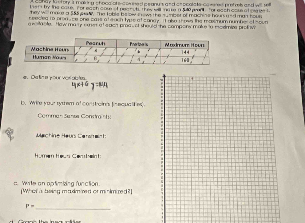 A candy factory is making chocolate-covered peanuts and chocolate-covered pretzels and will sell 
thern by the case. For each case of peanuts, they will make a $40 profit. For each case of pretzels, 
they will make a $55 profit. The table below shows the number of machine hours and man hours
needed to produce one case of each type of candy. It also shows the maximum number of hours
available. How many cases of each product should the company make to maximize profits? 
e. Define your variables. 
b. Write your system of constraints (inequalities). 
Common Sense Constraints: 
Machine Hours Constraint; 
Human Hours Constraint: 
c. Write an optimizing function. 
(What is being maximized or minimized?)
P= _ 
d ra p h th e in eauali tie