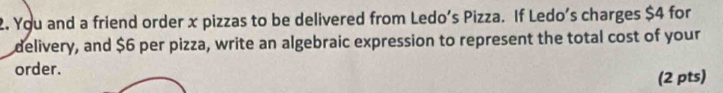 You and a friend order x pizzas to be delivered from Ledo's Pizza. If Ledo's charges $4 for 
delivery, and $6 per pizza, write an algebraic expression to represent the total cost of your 
order. 
(2 pts)