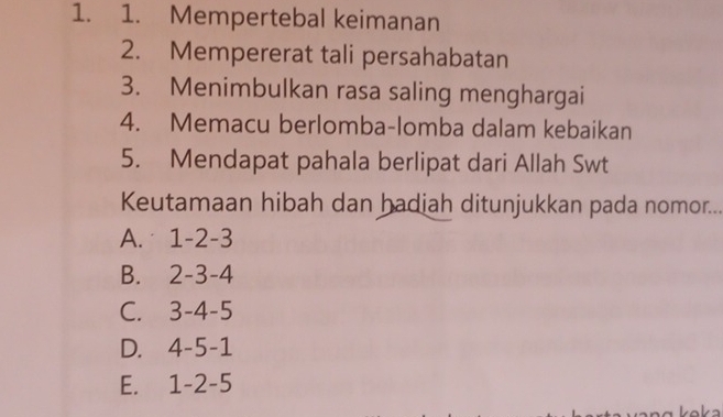 Mempertebal keimanan
2. Mempererat tali persahabatan
3. Menimbulkan rasa saling menghargai
4. Memacu berlomba-lomba dalam kebaikan
5. Mendapat pahala berlipat dari Allah Swt
Keutamaan hibah dan hadiah ditunjukkan pada nomor...
A. 1-2-3
B. 2-3-4
C. 3-4-5
D. 4-5-1
E. 1-2-5