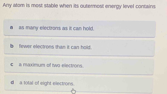 Any atom is most stable when its outermost energy level contains
a as many electrons as it can hold.
bfewer electrons than it can hold.
ca maximum of two electrons.
da total of eight electrons.