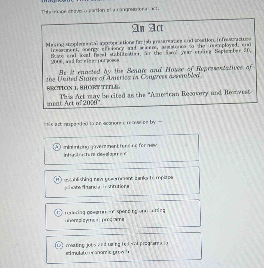 Dagno
This image shows a portion of a congressional act.
An Act
Making supplemental appropriations for job preservation and creation, infrastructure
investment, energy efficiency and science, assistance to the unemployed, and
State and local fiscal stabilization, for the fiscal year ending September 30,
2009, and for other purposes.
Be it enacted by the Senate and House of Representatives of
the United States of America in Congress assembled,
SECTION 1. SHORT TITLE.
This Act may be cited as the “American Recovery and Reinvest-
ment Act of 2009''.
This act responded to an economic recession by --
A minimizing government funding for new
infrastructure development
Bestablishing new government banks to replace
private financial institutions
C reducing government spending and cutting
unemployment programs
D) creating jobs and using federal programs to
stimulate economic growth