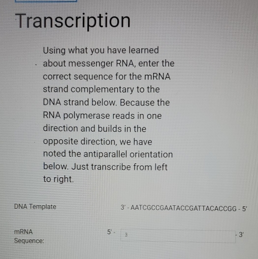 Transcription 
Using what you have learned 
about messenger RNA, enter the 
correct sequence for the mRNA 
strand complementary to the 
DNA strand below. Because the 
RNA polymerase reads in one 
direction and builds in the 
opposite direction, we have 
noted the antiparallel orientation 
below. Just transcribe from left 
to right. 
DNA Template 3' - AATCGCCGAATACCGATTACACCGG - 5'
mRNA 5'- 5°-3 □ -3
Sequence: