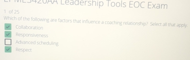 L3420AA Leadership Tools EOC Exam
1 of 25
Which of the following are factors that influence a coaching relationship? Select all that apply.
Collaboration
Responsiveness
Advanced scheduling
Respect