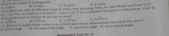 What is the length of its diagonal?
A. 3 units B. 4 units C. 5 units D. 6 units
14. It takes two rides for Michael to get to work every morning. First, he rides RoRo bus from (0,0)
the total distance he travels on his way to work? . If all coordinates are given in kilometers, what is
to(-1.3) Next, he rides tricycle from (-1,3) to (1,9)
A. 3sqrt(10)km B. 5sqrt(10)km C. 7sqrt(10)km D. 9sqrt(10)km
15. What is an angle whose vertex is on a circle and whose sides contain chords of the circie?
A. central angle B. circumscribed angle C. inscribed angle D. intercepted angle
Summative Test No. 4