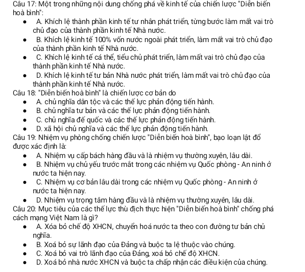 Một trong những nội dung chống phá về kinh tế của chiến lược "Diễn biến
hoà bình':
A. Khích lệ thành phần kinh tế tư nhân phát triển, từng bước làm mất vai trò
chủ đạo của thành phần kinh tế Nhà nước.
B. Khích lệ kinh tế 100% vốn nước ngoài phát triển, làm mất vai trò chủ đạo
của thành phần kinh tế Nhà nước.
C. Khích lệ kinh tế cá thể, tiểu chủ phát triển, làm mất vai trò chủ đạo của
thành phần kinh tế Nhà nước.
D. Khích lệ kinh tế tư bản Nhà nước phát triển, làm mất vai trò chủ đạo của
thành phần kinh tế Nhà nước.
Câu 18: "Diễn biến hoà bình" là chiến lược cơ bản do
A. chủ nghĩa dân tộc và các thế lực phản động tiến hành.
B. chủ nghĩa tư bản và các thế lực phản động tiến hành.
C. chủ nghĩa đế quốc và các thế lực phản động tiến hành.
D. xã hội chủ nghĩa và các thế lực phản động tiến hành.
Câu 19: Nhiệm vụ phòng chống chiến lược ''Diễn biến hoà bình'', bạo loạn lật đổ
được xác định là:
A. Nhiệm vụ cấp bách hàng đầu và là nhiệm vụ thường xuyên, lâu dài.
B. Nhiệm vụ chủ yếu trước mắt trong các nhiệm vụ Quốc phòng - An ninh ở
nước ta hiện nay.
C. Nhiệm vụ cơ bản lâu dài trong các nhiệm vụ Quốc phòng - An ninh ở
nước ta hiện nay.
D. Nhiệm vụ trọng tâm hàng đầu và là nhiệm vụ thường xuyên, lâu dài.
Câu 20: Mục tiêu của các thế lực thù địch thực hiện ''Diễn biến hoà bình'' chống phá
cách mạng Việt Nam là gì?
A. Xóa bỏ chế độ XHCN, chuyển hoá nước ta theo con đường tư bản chủ
nghĩ a.
B. Xoá bỏ sự lãnh đạo của Đảng và buộc ta lệ thuộc vào chúng.
C. Xoá bỏ vai trò lãnh đạo của Đảng, xoá bỏ chế độ XHCN.
D. Xoá bỏ nhà nước XHCN và buộc ta chấp nhận các điều kiện của chúng.