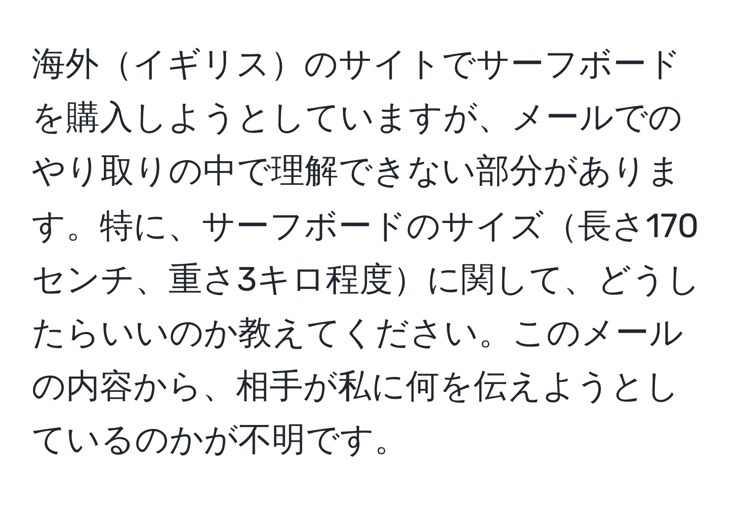 海外イギリスのサイトでサーフボードを購入しようとしていますが、メールでのやり取りの中で理解できない部分があります。特に、サーフボードのサイズ長さ170センチ、重さ3キロ程度に関して、どうしたらいいのか教えてください。このメールの内容から、相手が私に何を伝えようとしているのかが不明です。