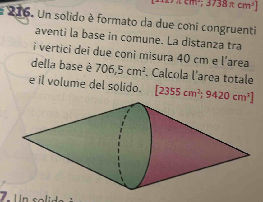 π cm^2;3738π cm^3]
E 216. Un solido è formato da due coni congruenti 
aventi la base in comune. La distanza tra 
i vertici dei due coni misura 40 cm e l area 
della base è 706,5cm^2. Calcola l’area totale 
e il volume del solido. [2355cm^2;9420cm^3]
7 U n so ld