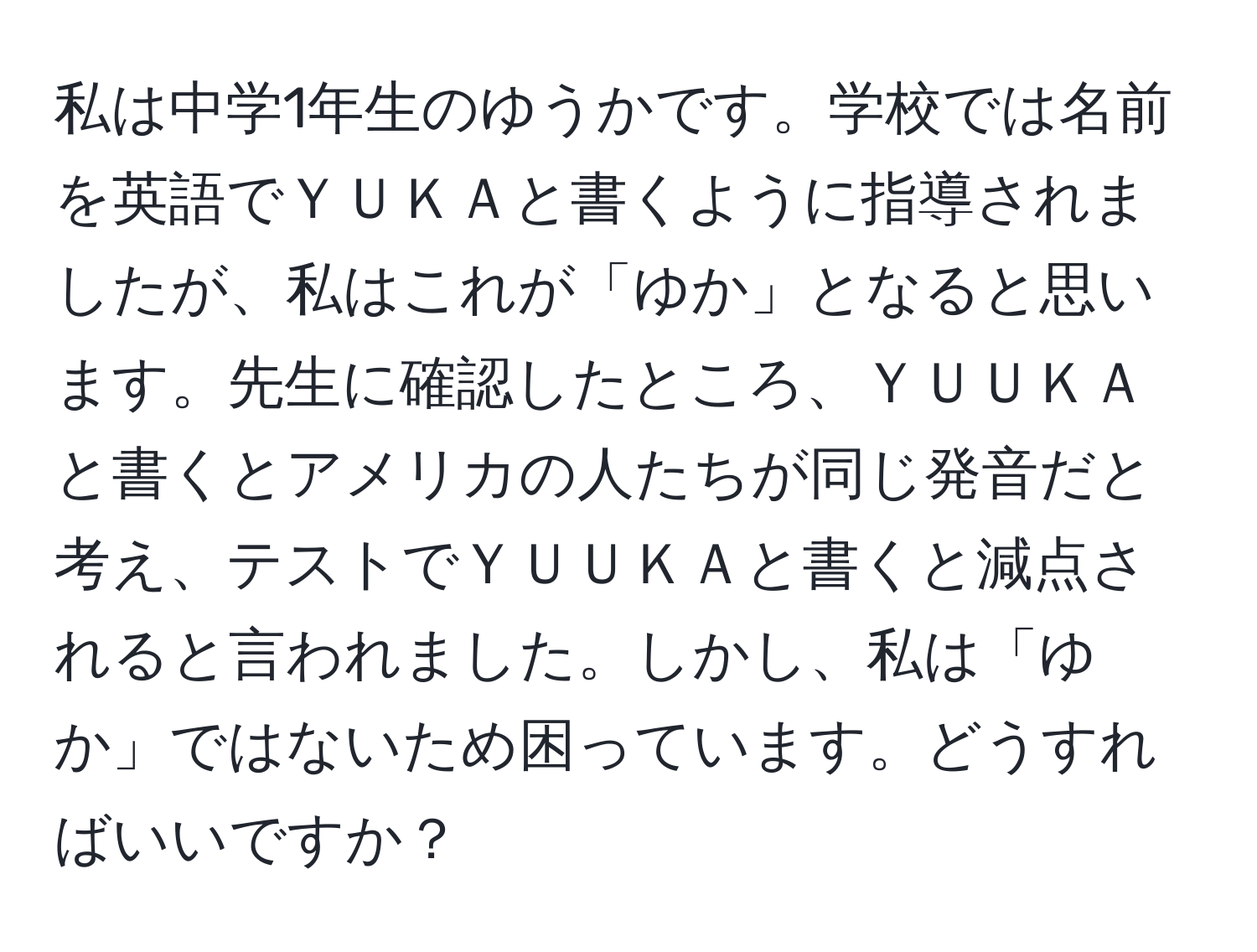 私は中学1年生のゆうかです。学校では名前を英語でＹＵＫＡと書くように指導されましたが、私はこれが「ゆか」となると思います。先生に確認したところ、ＹＵＵＫＡと書くとアメリカの人たちが同じ発音だと考え、テストでＹＵＵＫＡと書くと減点されると言われました。しかし、私は「ゆか」ではないため困っています。どうすればいいですか？