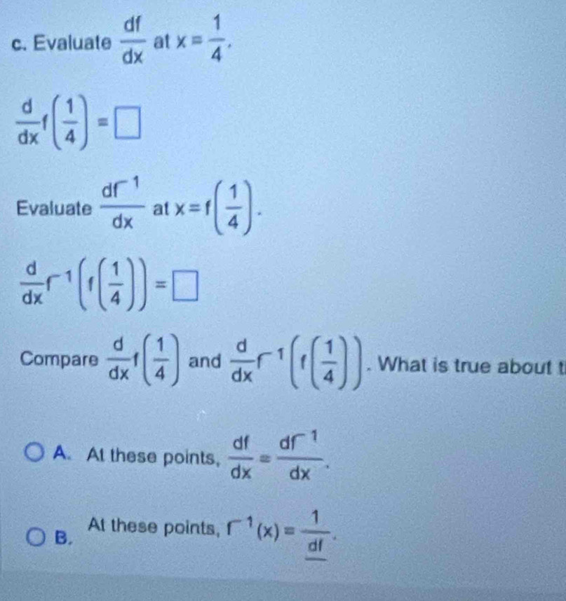 Evaluate  df/dx  at x= 1/4 .
 d/dx f( 1/4 )=□
Evaluate  (df^(-1))/dx  at x=f( 1/4 ).
 d/dx f^(-1)(f( 1/4 ))=□
Compare  d/dx f( 1/4 ) and  d/dx r^(-1)(f( 1/4 )). What is true about t
A. At these points,  df/dx = (df^(-1))/dx .
B. At these points, f^(-1)(x)=frac 1_ df.