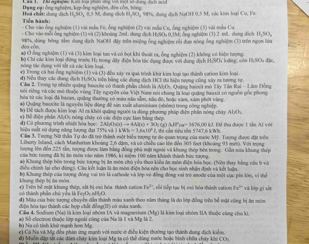 Cầu 1.  Thi nghiệm: Kim loại phân ứng với một số dụng dịch acid
Dụng cụ: ống nghiệm, kẹp ống nghiệm, đèn cồn, bông.
Hoá chất: dung dịch H_2SO_40,5M , dung dich H_2SO_498% , , dung dịch N sqrt(a^) OH 0,5 M, các kim loại Cu, Fe.
Tiến hành:
- Cho vào ống nghiệm (1) vài mầu Fe, ống nghiệm (2) vài mầu Cu, ống nghiệm (3) vài mẫu Cu.
- Cho vào mỗi ống nghiệm (1) và (2) khoảng 2mL dung dịch H_2SO_40,5M; ổng nghiệm (3) 2 mL dung dich H_2SO_4
98%, dùng bông tầm dung dịch NaOH đậy trên miệng ống nghiệm rồi đun nóng ống nghiệm (3) trên ngọn lửa
đèn cồn.
a) Ở ống nghiệm (1) và (3) kim loại tan và có bọt khí thoát ra, ống nghiệm (2) không có hiện tượng.
b) Chỉ các kim loại đứng trước H_2 trong dãy điện hóa tác dụng được với dung dịch H_2SC 4 loãng; còn H_2SO_4 dac
nóng tác dụng với tất cả các kim loại.
c) Trong cả hai ống nghiệm (1) và (3) đều xảy ra quá trình khử kim loại tạo thành cation kim loại.
d) Nếu thay các dung dịch H_2SO_4 trên bằng các dung dịch HCl thì hiện tượng cũng xảy ra tương tự.
Câu 2. Trong tự nhiên quặng bauxite có thành phần chính là Al_2O_3. Quặng bauxit mỏ Tây Tân Rai - Lâm Đồng
rói riêng và các mỏ thuộc vùng Tây nguyên của Việt Nam nói chung là loại quặng bauxit có nguồn gốc phong
hóa từ các loại đá bazan, quặng thường có màu nâu sẫm, nâu đỏ, hoặc xám, xám phớt vàng.
a) Quặng bauxite là nguyên liệu dùng để sản xuất aluminium (nhôm) trong công nghiệp.
b) Để tách được kim loại Al ra khỏi quặng người ta dùng phương pháp điện phân nóng chảy Al_2O_3.
c) Bể điện phân Al_2O_3 nóng chảy có các điện cực làm bằng thép.
d) Có phương trình nhiệt hóa học: 2Al_2O_3(s)to 4Al(s)+3O_2 (g) △ _rH^o_298=1676,00kJ J. Để thu được 1 tấn Al với
hiệu suất sử dụng năng lượng đạt 75% và 1kWh=3,6* 10^6J , thì cần tiêu tốn 5747,6 kWh.
Câu 3. Tượng Nữ thần Tự do đã trở thành một biểu tượng tự do quan trọng của nước Mỹ. Tượng được đặt trên
Liberty Island, cách Manhattan khoảng 2,6 dặm, và có chiều cao lên đến 305 feet (khoảng 93 mét). Với trọng
lượng lên đến 225 tấn, tượng được làm bằng đồng phủ mặt ngoài và khung thép bên trong. Gần nửa khung thép
của bức tượng đã bị ăn mòn vào năm 1986, kỉ niệm 100 năm khánh thành bức tượng.
a) Khung thép bên trong bức tượng bị ăn mòn chủ yếu theo kiểu ăn mòn điện hóa học. (Nên thay bằng câu b và
điều chỉnh lại cho đúng). Câu kết luận là ăn mòn điện hóa nên cho học sinh nhận định và kết luận.
b) Khung thép của tượng đóng vai trò là cathode và lớp vỏ đồng đóng vai trò anode của một cục pin lớn, vì thế
khung thép bị ăn mòn.
c) Trên bề mặt khung thép, sắt bị oxi hóa thành cation Fe^(2+) T, rồi tiếp tục bị oxi hóa thành cation Fe^(3+) và lớp gì sắt
có thành phần chủ yếu là Fe_2O_3.nH_2O.
d) Màu của bức tượng chuyển dần thành màu xanh theo năm tháng là do lớp đồng trên bề mặt cũng bị ăn mòn
điện hóa tạo thành các hợp chất đồng(II) có màu xanh.
Câu 4. Sodium (Na) là kim loại nhóm IA và magnesium (Mg) là kim loại nhóm IIA thuộc cùng chu kì.
a) Số electron thuộc lớp ngoài cùng của Na là 1 và Mg là 2.
b) Na có tính khử mạnh hơn Mg.
c) Cả Na và Mg đều phản ứng mạnh với nước ở điều kiện thường tạo thành dung dịch kiềm.
d) Muốn dập tắt các đám cháy kim loại Mg ta có thể dùng nước hoặc bình chữa cháy khí CO_2.