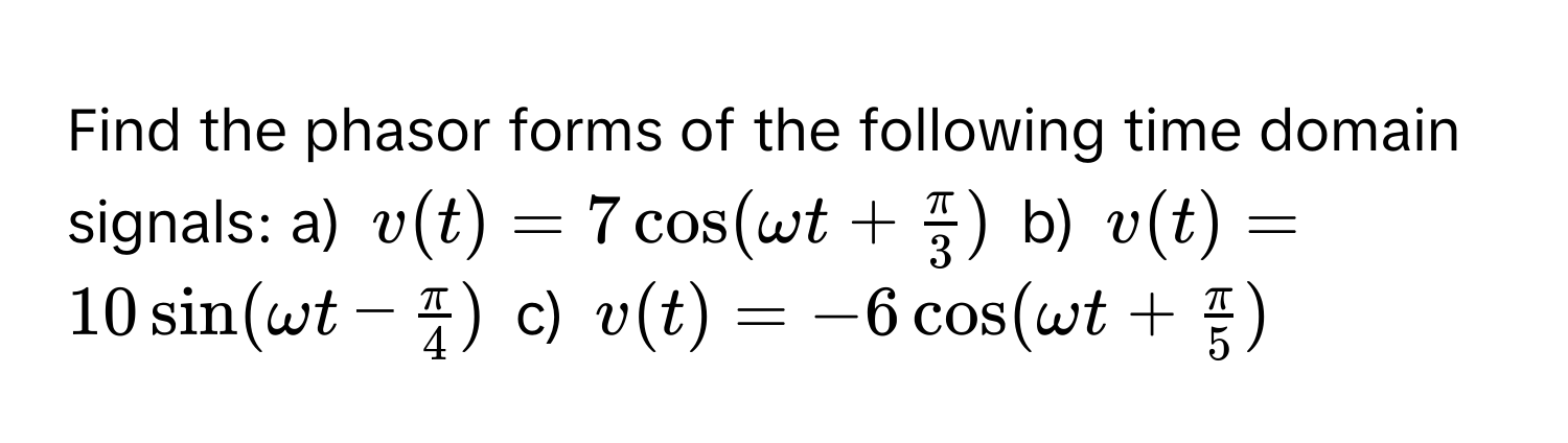 Find the phasor forms of the following time domain signals: a) $v(t) = 7cos(omega t +  π/3 )$ b) $v(t) = 10sin(omega t -  π/4 )$ c) $v(t) = -6cos(omega t +  π/5 )$