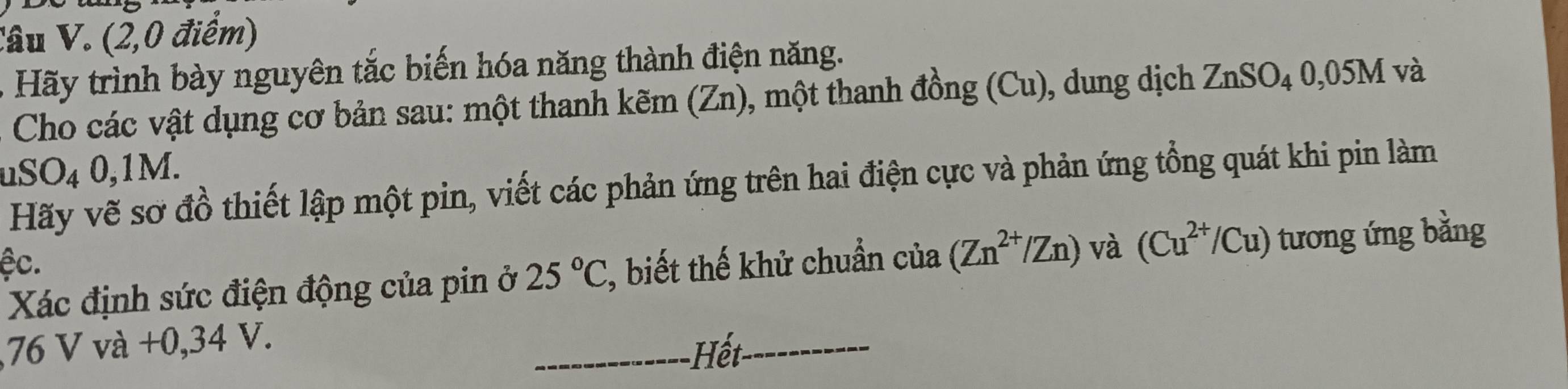 (2,0 điểm) 
- Hãy trình bày nguyên tắc biến hóa năng thành điện năng. 
Cho các vật dụng cơ bản sau: một thanh kẽm (Zn), một thanh đồng (Cu), dung dịch ZnSO_4 0. 05M và 
uS( )_4 0,1M. 
Hãy vẽ sơ đồ thiết lập một pin, viết các phản ứng trên hai điện cực và phản ứng tổng quát khi pin làm 
ệc. 
Xác định sức điện động của pin ở 25°C % biết thế khử chuẩn của (Zn^(2+)/Zn) và (Cu^(2+)/Cu) tương ứng bằng 
, 76 V và +0,34 V. 
_ết_