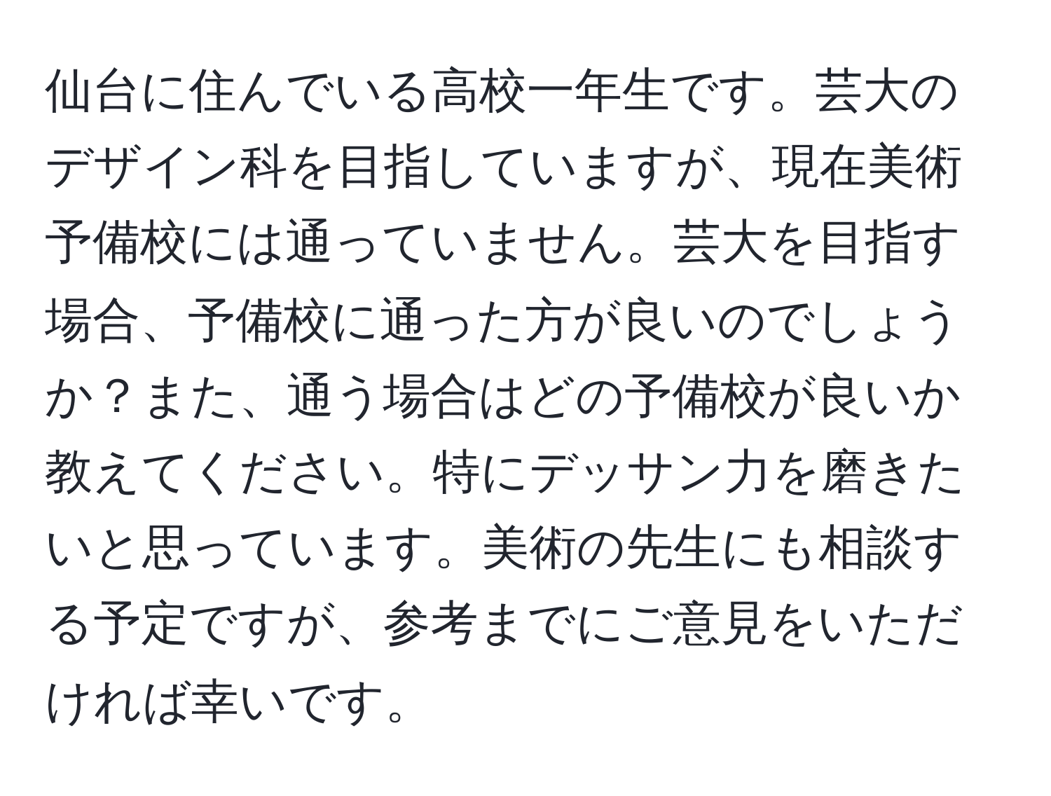 仙台に住んでいる高校一年生です。芸大のデザイン科を目指していますが、現在美術予備校には通っていません。芸大を目指す場合、予備校に通った方が良いのでしょうか？また、通う場合はどの予備校が良いか教えてください。特にデッサン力を磨きたいと思っています。美術の先生にも相談する予定ですが、参考までにご意見をいただければ幸いです。