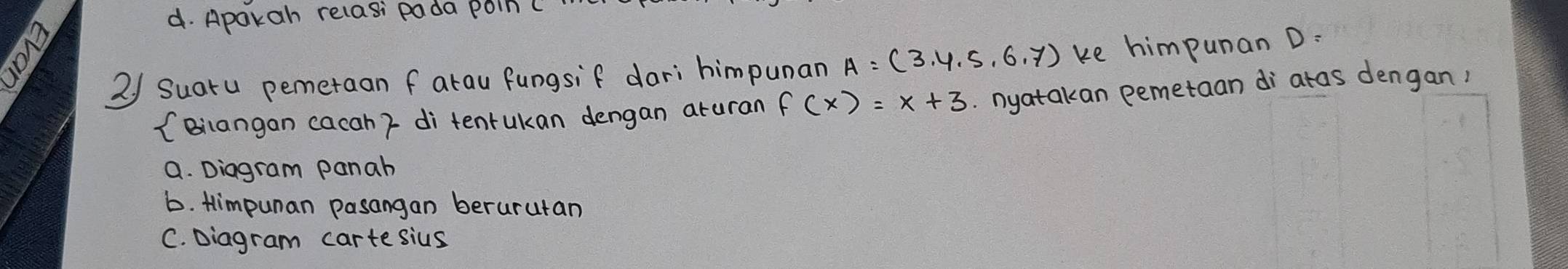 d. Aparah relasi pada poin(
2/ Suaru pemetaan f arau fungsif dari himpunan A=(3,4,5,6,7) ke himpunan D :
(Biangan cacah ? di tentukan dengan aruran f(x)=x+3. nyatakan pemetaan di atas dengan,
a. Diagram panah
b. Himpunan pasangan berurutan
C. Diagram cartesius