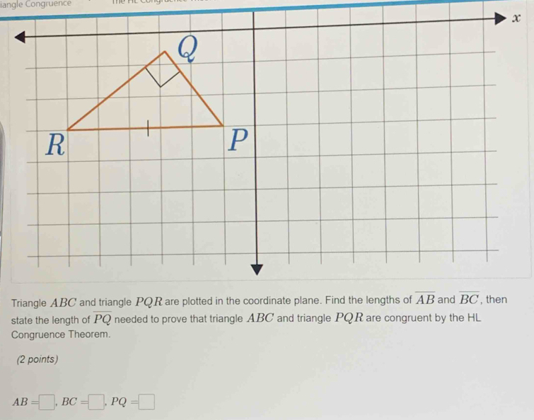 iangle Congruence
state the length of overline PQ needed to prove that triangle ABC and triangle PQR are congruent by the HL
Congruence Theorem.
(2 points)
AB=□ ,BC=□ ,PQ=□