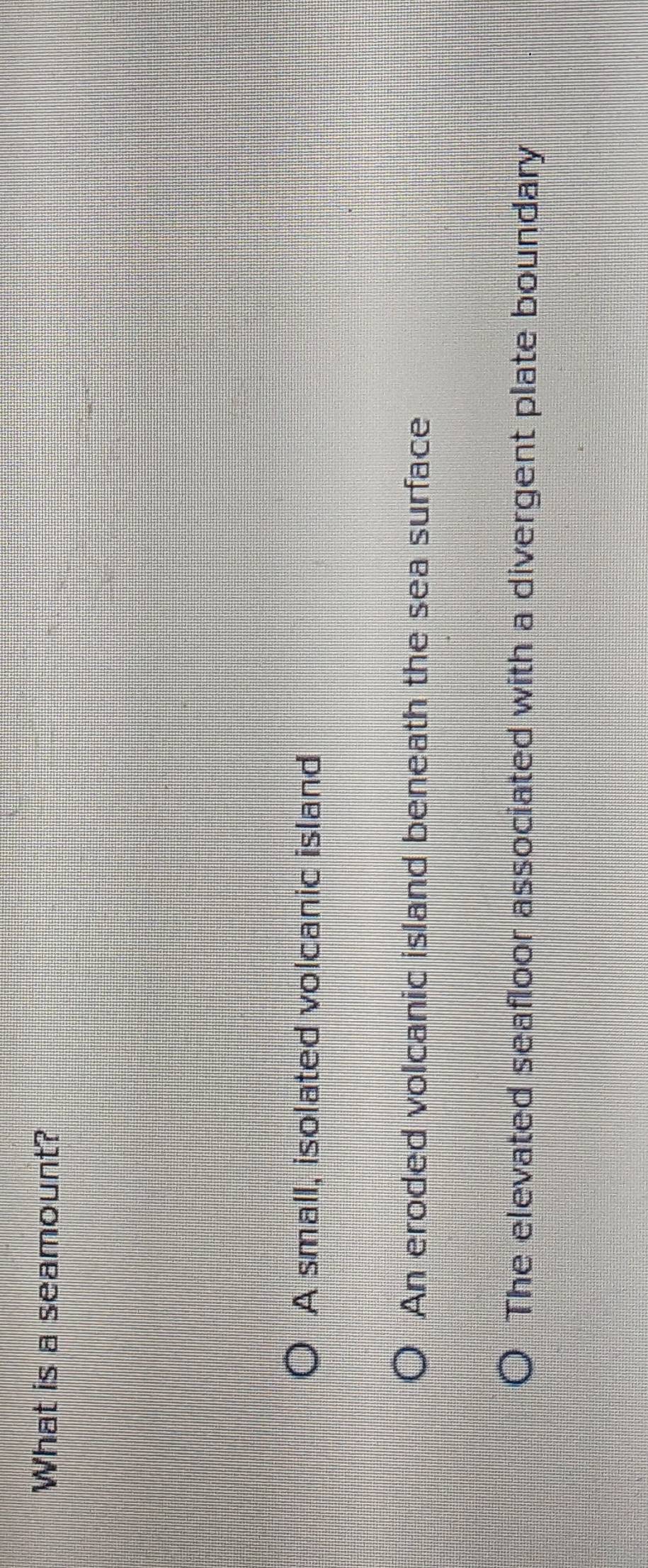 What is a seamount?
A small, isolated volcanic island
An eroded volcanic island beneath the sea surface
The elevated seafloor associated with a divergent plate boundary