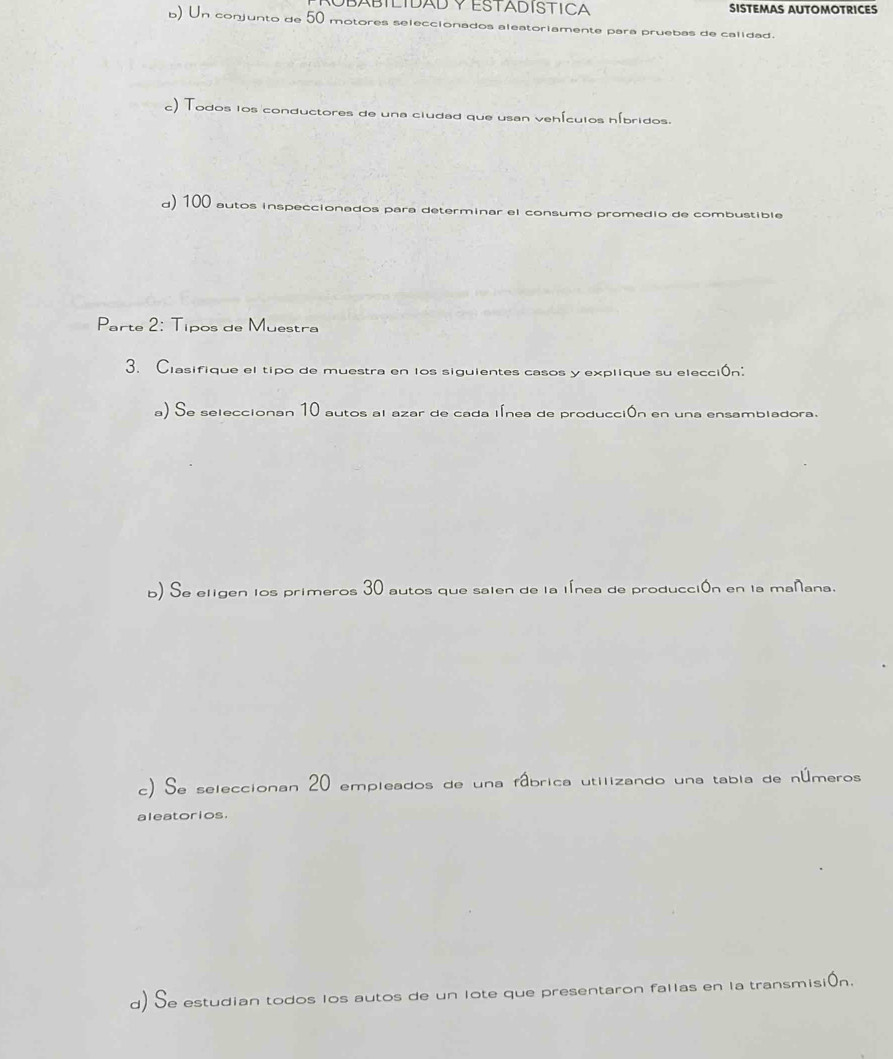 OBÁBÍLIDAD Y ESTADÍSTICA SISTEMAS AUTOMOTRICES 
b) Un conjunto de 50 motores seleccionados aleatoriamente para pruebas de calidad. 
c) Todos los conductores de una ciudad que usan vehículos híbridos. 
d) 100 autos inspeccionados para determinar el consumo promedio de combustible 
Parte 2: Tipos de Muestra 
3. Clasifique el tipo de muestra en los siguientes casos y explique su elección: 
a) Se seleccionan 10 autos al azar de cada línea de producción en una ensambladora. 
b) Se eligen los primeros 30 autos que saien de la línea de producción en la mañana. 
c) Se seleccionan 20 empleados de una fâbrica utilizando una tabia de números 
aleatorios. 
d) Se estudian todos los autos de un lote que presentaron fallas en la transmisión.