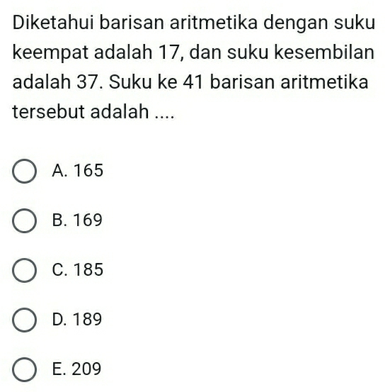 Diketahui barisan aritmetika dengan suku
keempat adalah 17, dan suku kesembilan
adalah 37. Suku ke 41 barisan aritmetika
tersebut adalah ....
A. 165
B. 169
C. 185
D. 189
E. 209