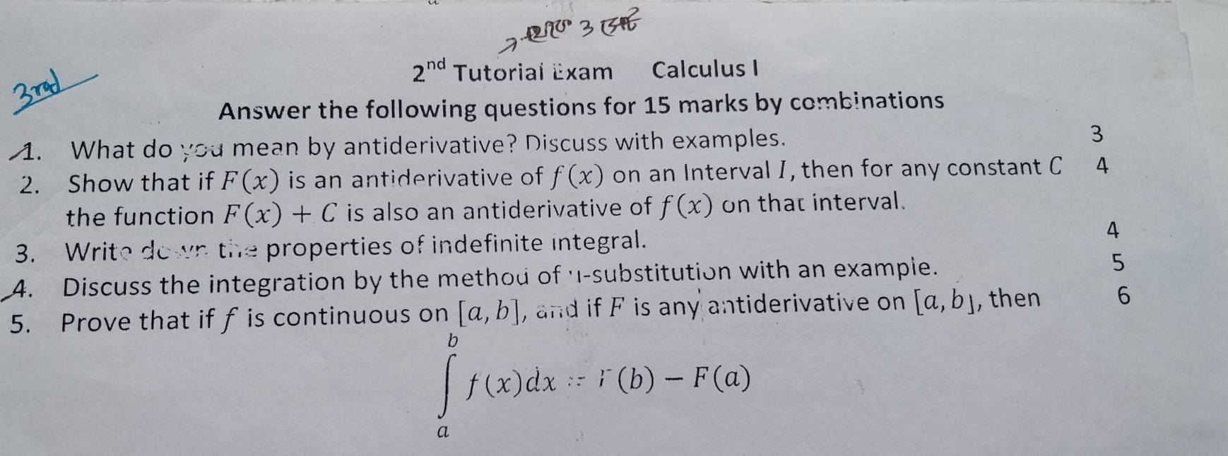 2^(nd) Tutorial Exam Calculus I 
Answer the following questions for 15 marks by combinations 
1. What do you mean by antiderivative? Discuss with examples. 
3 
2. Show that if F(x) is an antiderivative of f(x) on an Interval I, then for any constant C 4 
the function F(x)+C is also an antiderivative of f(x) on that interval. 
3. Write down the properties of indefinite integral. 
4 
4. Discuss the integration by the method of '-substitution with an example. 5 
5. Prove that if f is continuous on [a,b] , and if F is any antiderivative on [a,b] , then 6
∈tlimits _a^bf(x)dx∴ F(b)-F(a)