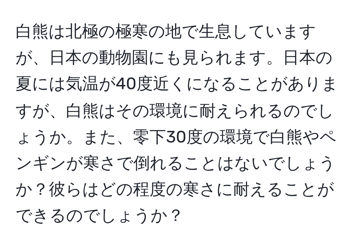 白熊は北極の極寒の地で生息していますが、日本の動物園にも見られます。日本の夏には気温が40度近くになることがありますが、白熊はその環境に耐えられるのでしょうか。また、零下30度の環境で白熊やペンギンが寒さで倒れることはないでしょうか？彼らはどの程度の寒さに耐えることができるのでしょうか？