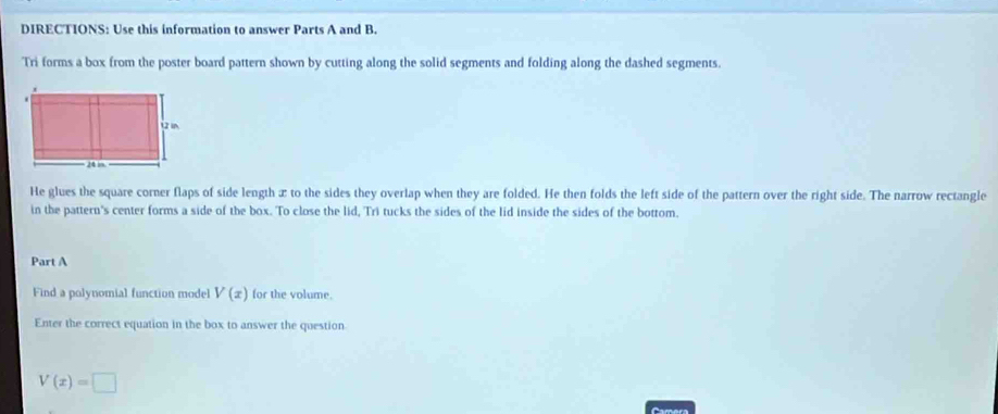 DIRECTIONS: Use this information to answer Parts A and B. 
Tri forms a box from the poster board pattern shown by cutting along the solid segments and folding along the dashed segments. 
He glues the square corner flaps of side length æ to the sides they overlap when they are folded. He then folds the left side of the pattern over the right side. The narrow rectangle 
in the pattern's center forms a side of the box. To close the lid, Tri tucks the sides of the lid inside the sides of the bottom. 
Part A 
Find a polynomial function model V(x) for the volume. 
Enter the correct equation in the box to answer the question
V(x)=□
Camera