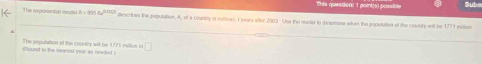 This question: 1 point(s) possible Subm 
The exponential model A=9956e^(0.032t) describes the population, A, of a country in mittions, I years after 2003. Use the model to determine when the population of the country will be 1771 million
The population off the country will be 1771 million in □
(Round to the nearest year as needed.)